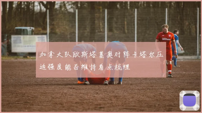 加拿大队欧斯塔基奥对阵卡塔尔压迫强度能否维持看点梳理