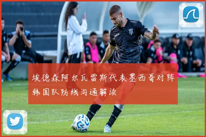 埃德森阿尔瓦雷斯代表墨西哥对阵韩国队防线沟通解读