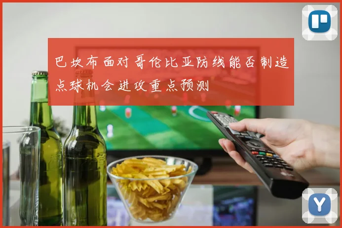 巴坎布面对哥伦比亚防线能否制造点球机会进攻重点预测