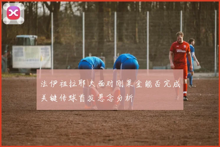 法伊祖拉耶夫面对刚果金能否完成关键传球首发悬念分析