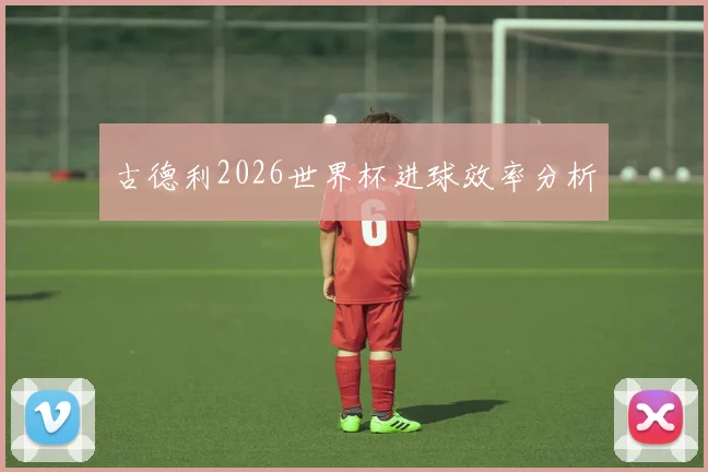 古德利2026世界杯进球效率分析