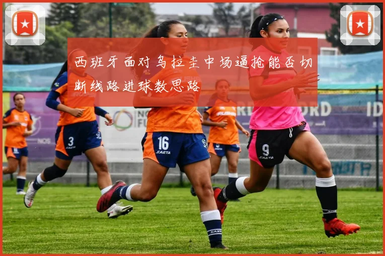 西班牙面对乌拉圭中场逼抢能否切断线路进球数思路