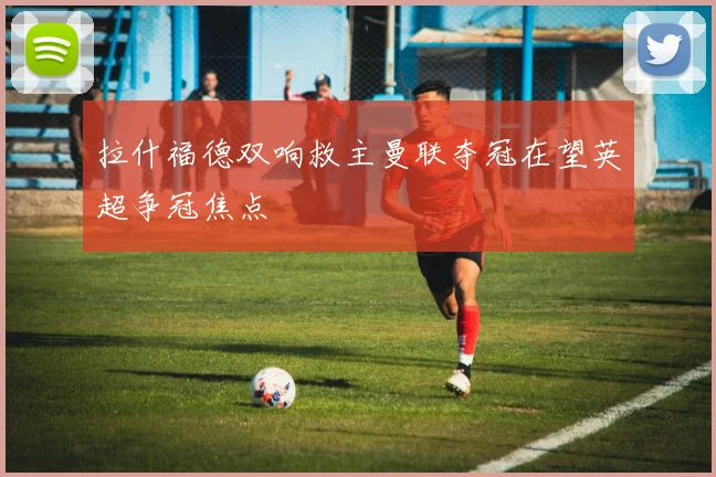 拉什福德双响救主曼联夺冠在望英超争冠焦点
