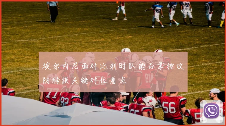 埃尔内尼面对比利时队能否掌控攻防转换关键对位看点