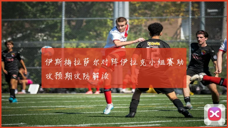 伊斯梅拉萨尔对阵伊拉克小组赛助攻预期攻防解读
