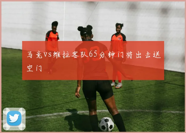 马竞vs维拉客队65分钟门将出击送空门