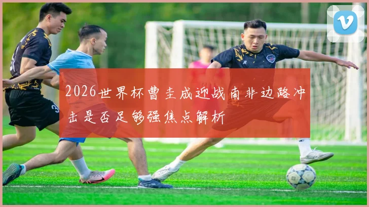 2026世界杯曹圭成迎战南非边路冲击是否足够强焦点解析
