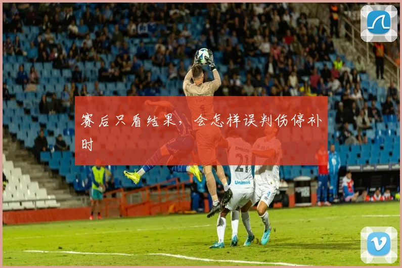 赛后只看结果，会怎样误判伤停补时