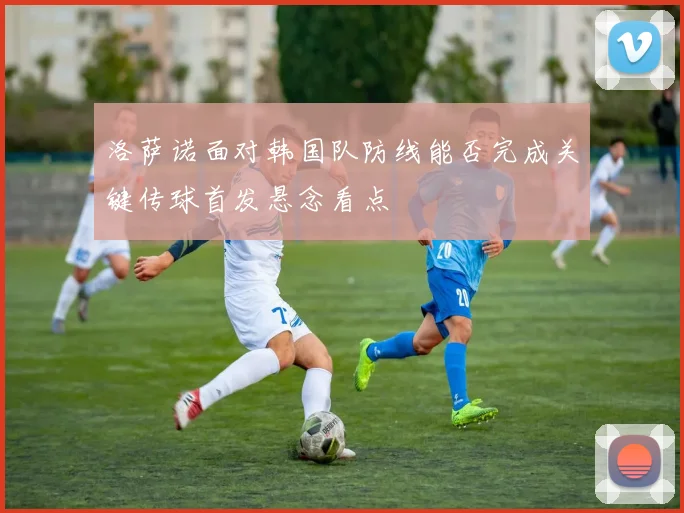 洛萨诺面对韩国队防线能否完成关键传球首发悬念看点