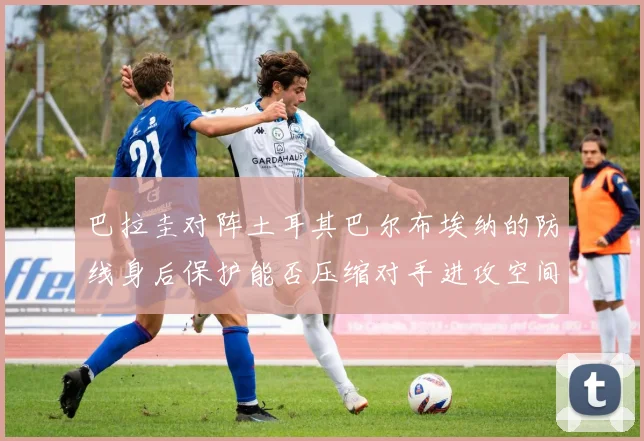 巴拉圭对阵土耳其巴尔布埃纳的防线身后保护能否压缩对手进攻空间
