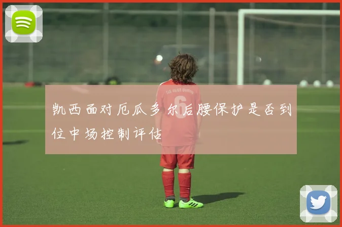 凯西面对厄瓜多尔后腰保护是否到位中场控制评估