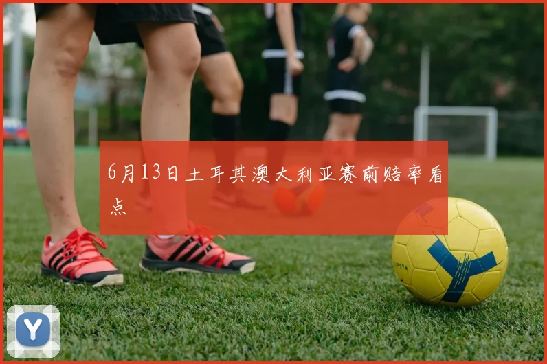 6月13日土耳其澳大利亚赛前赔率看点