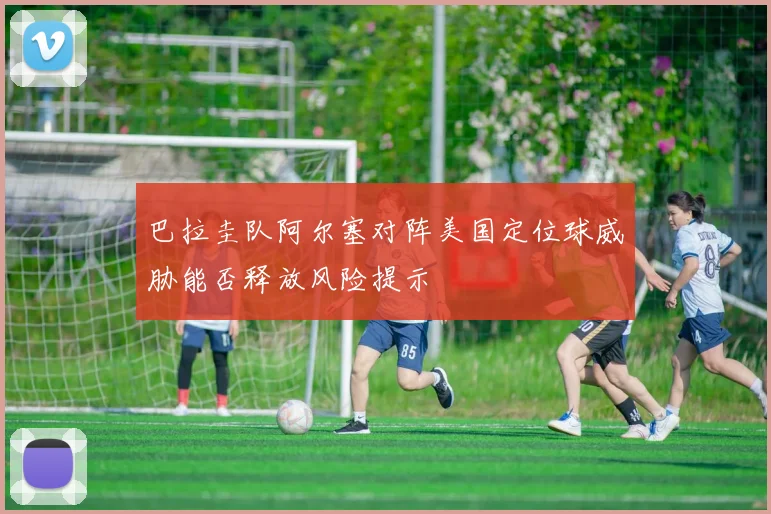 巴拉圭队阿尔塞对阵美国定位球威胁能否释放风险提示