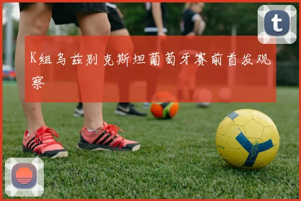 K组乌兹别克斯坦葡萄牙赛前首发观察