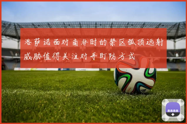 洛萨诺面对南非时的禁区弧顶远射威胁值得关注对手盯防方式