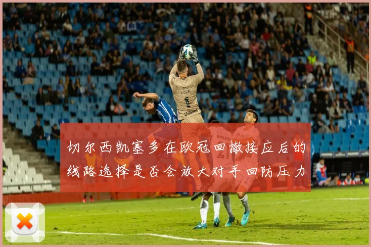 切尔西凯塞多在欧冠回撤接应后的线路选择是否会放大对手回防压力