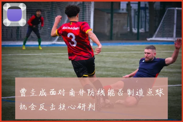 曹圭成面对南非防线能否制造点球机会反击核心研判