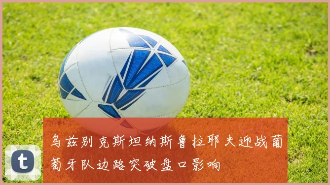 乌兹别克斯坦纳斯鲁拉耶夫迎战葡萄牙队边路突破盘口影响