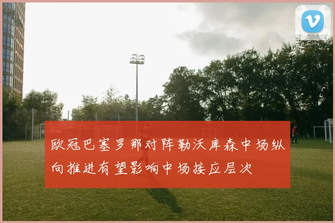 欧冠巴塞罗那对阵勒沃库森中场纵向推进有望影响中场接应层次