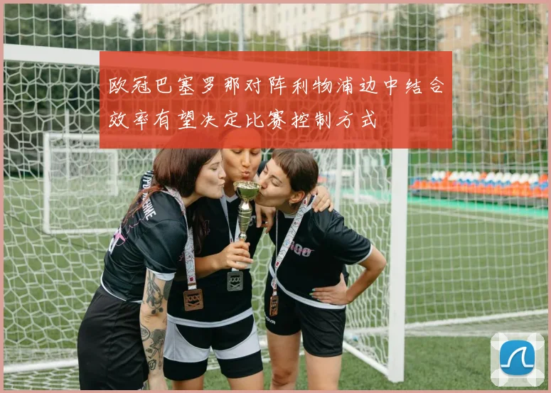 欧冠巴塞罗那对阵利物浦边中结合效率有望决定比赛控制方式