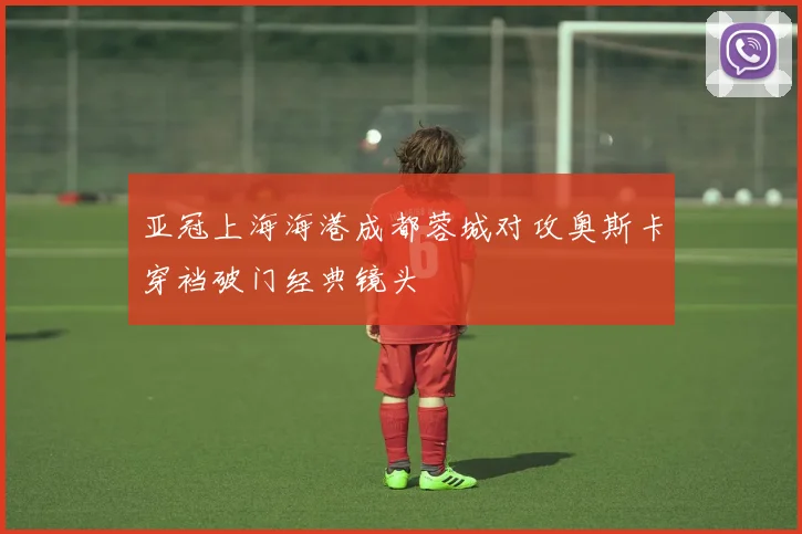 亚冠上海海港成都蓉城对攻奥斯卡穿裆破门经典镜头