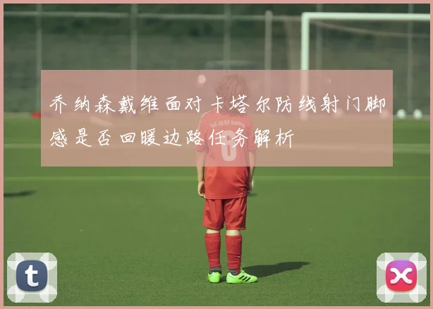 乔纳森戴维面对卡塔尔防线射门脚感是否回暖边路任务解析