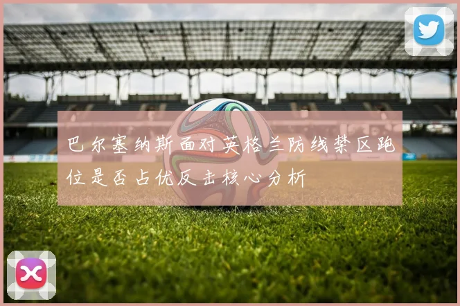 巴尔塞纳斯面对英格兰防线禁区跑位是否占优反击核心分析