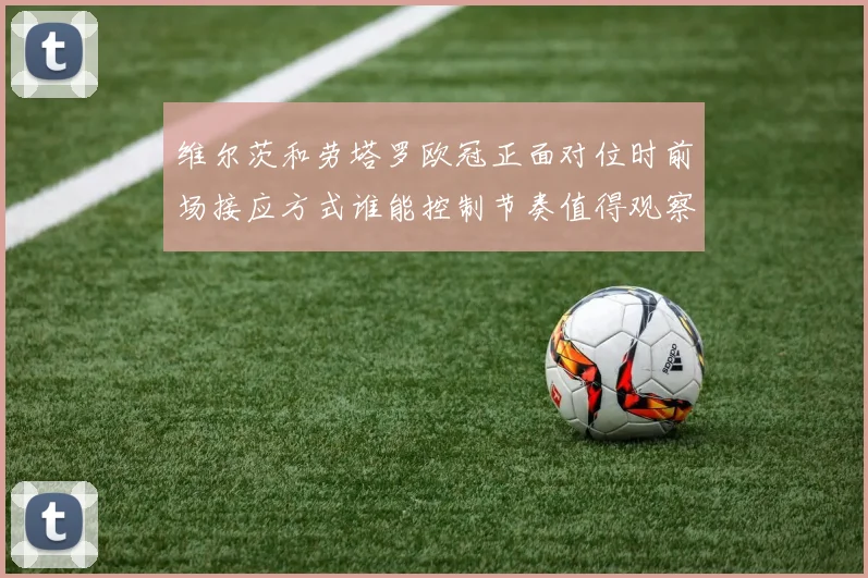 维尔茨和劳塔罗欧冠正面对位时前场接应方式谁能控制节奏值得观察