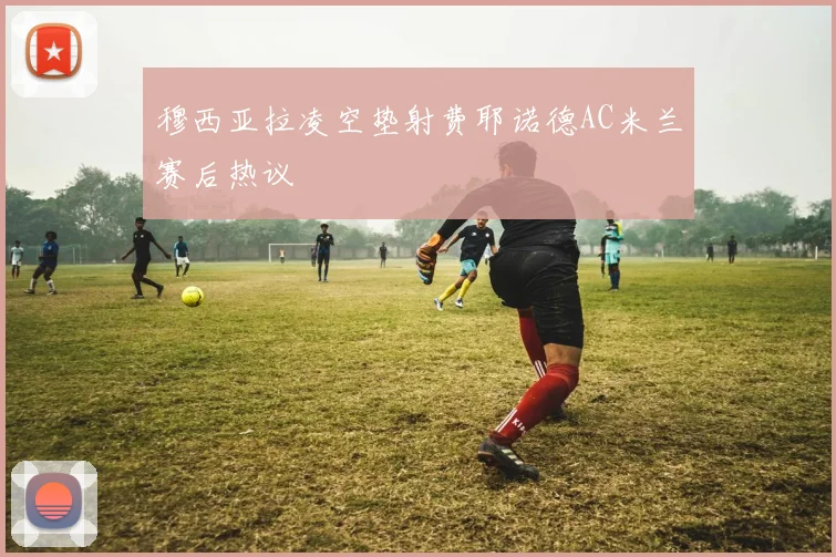 穆西亚拉凌空垫射费耶诺德AC米兰赛后热议