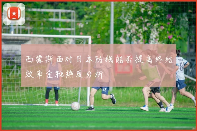 西蒙斯面对日本防线能否提高终结效率金靴热度分析