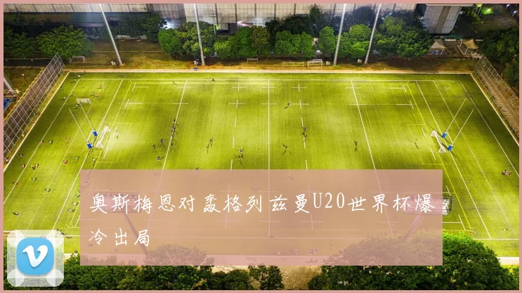 奥斯梅恩对轰格列兹曼U20世界杯爆冷出局