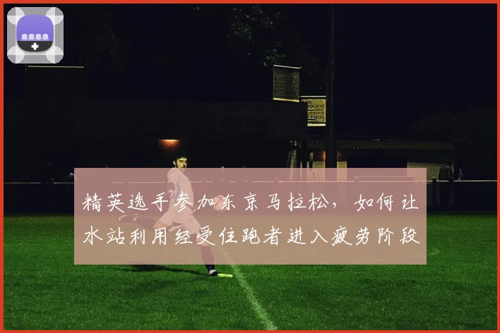 精英选手参加东京马拉松，如何让水站利用经受住跑者进入疲劳阶段的考验